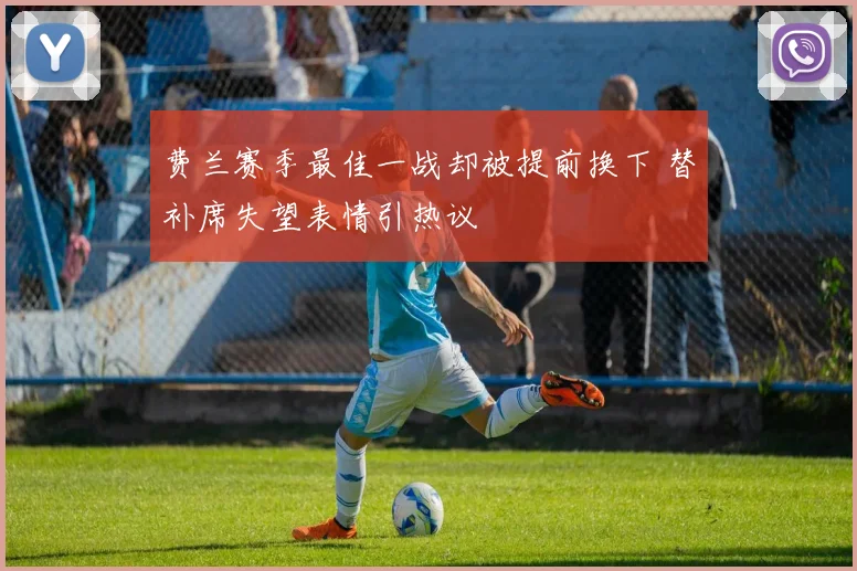 费兰赛季最佳一战却被提前换下 替补席失望表情引热议