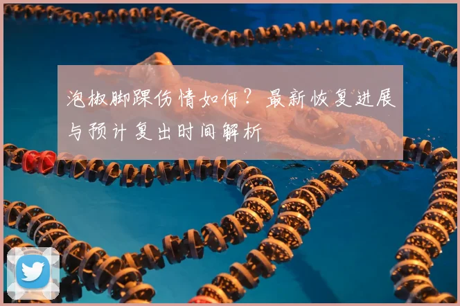 泡椒脚踝伤情如何?最新恢复进展与预计复出时间解析