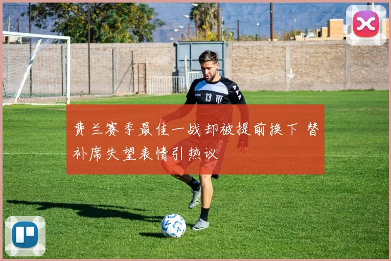 费兰赛季最佳一战却被提前换下 替补席失望表情引热议