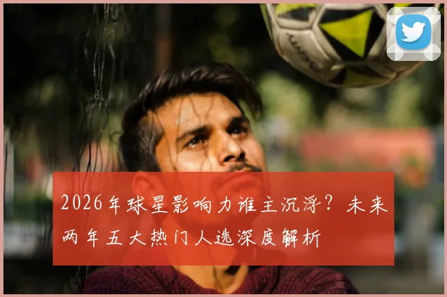 2026年球星影响力谁主沉浮？未来两年五大热门人选深度解析