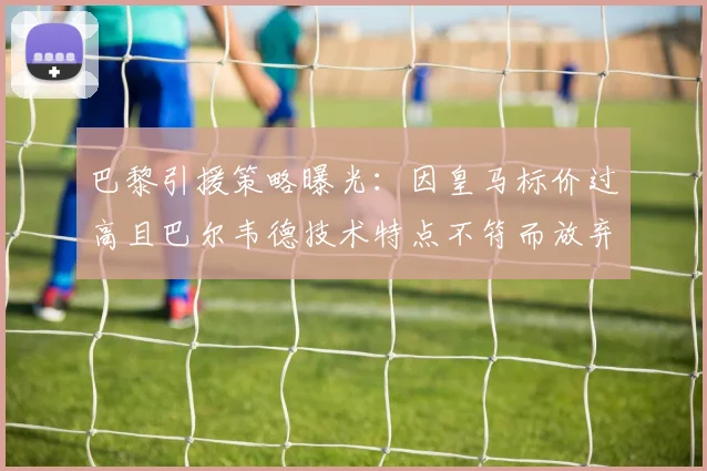 巴黎引援策略曝光:因皇马标价过高且巴尔韦德技术特点不符而放弃转会