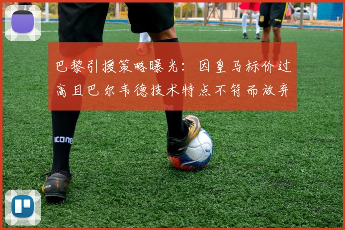 巴黎引援策略曝光:因皇马标价过高且巴尔韦德技术特点不符而放弃转会