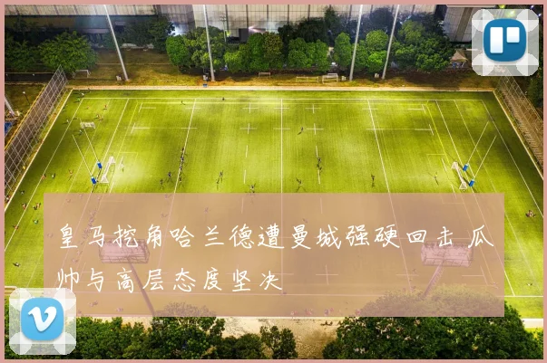 皇马挖角哈兰德遭曼城强硬回击 瓜帅与高层态度坚决