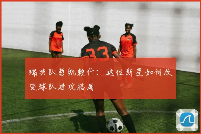 瑞典队哲凯赖什：这位新星如何改变球队进攻格局