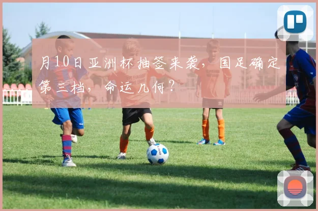 月10日亚洲杯抽签来袭，国足确定第三档，命运几何？