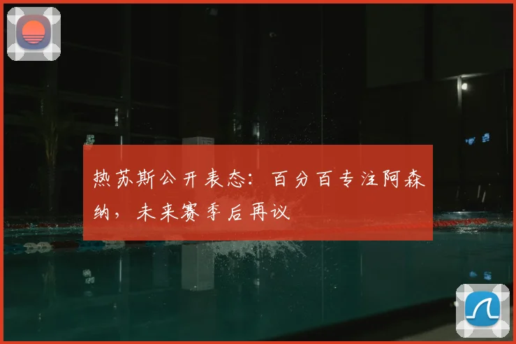热苏斯公开表态:百分百专注阿森纳,未来赛季后再议