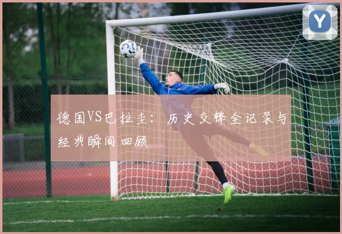 德国VS巴拉圭：历史交锋全记录与经典瞬间回顾